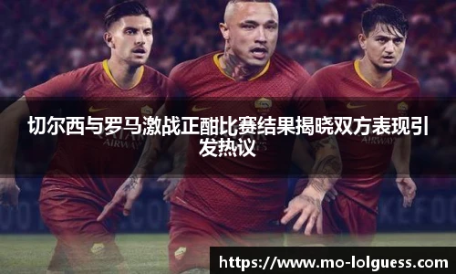 切尔西与罗马激战正酣比赛结果揭晓双方表现引发热议 切尔西与罗马激战正酣比赛结果揭晓双方表现引发热议